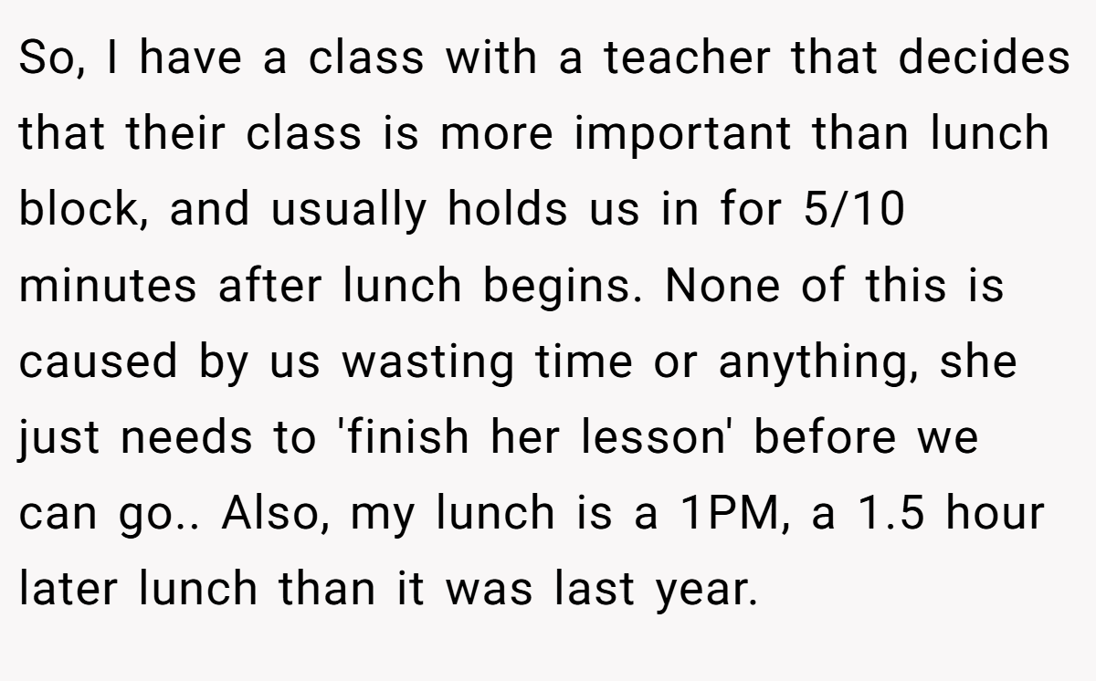 So, I have a class with a teacher that decides that their class is more important than lunch block, and usually holds us in for 5/10 minutes after lunch begins. None of this is caused by us wasting time or anything, she just needs to 'finish her lesson' before we can go.. Also, my lunch is a 1PM, a 1.5 hour later lunch than it was last year.