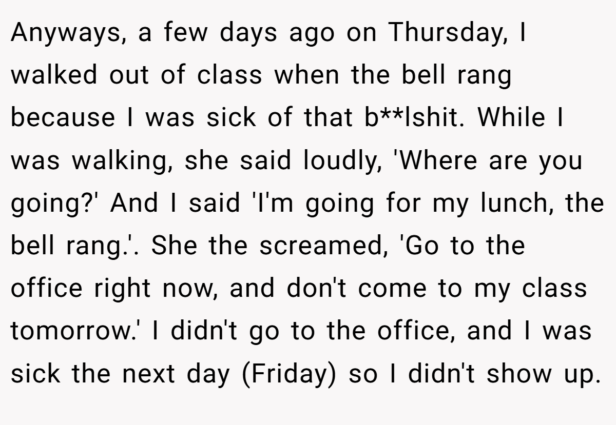 Anyways, a few days ago on Thursday, I walked out of class when the bell rang because I was sick of that b**lshit. While I was walking, she said loudly, 'Where are you going?' And I said 'I'm going for my lunch, the bell rang.'. She the screamed, 'Go to the office right now, and don't come to my class tomorrow.' I didn't go to the office, and I was sick the next day (Friday) so I didn't show up.