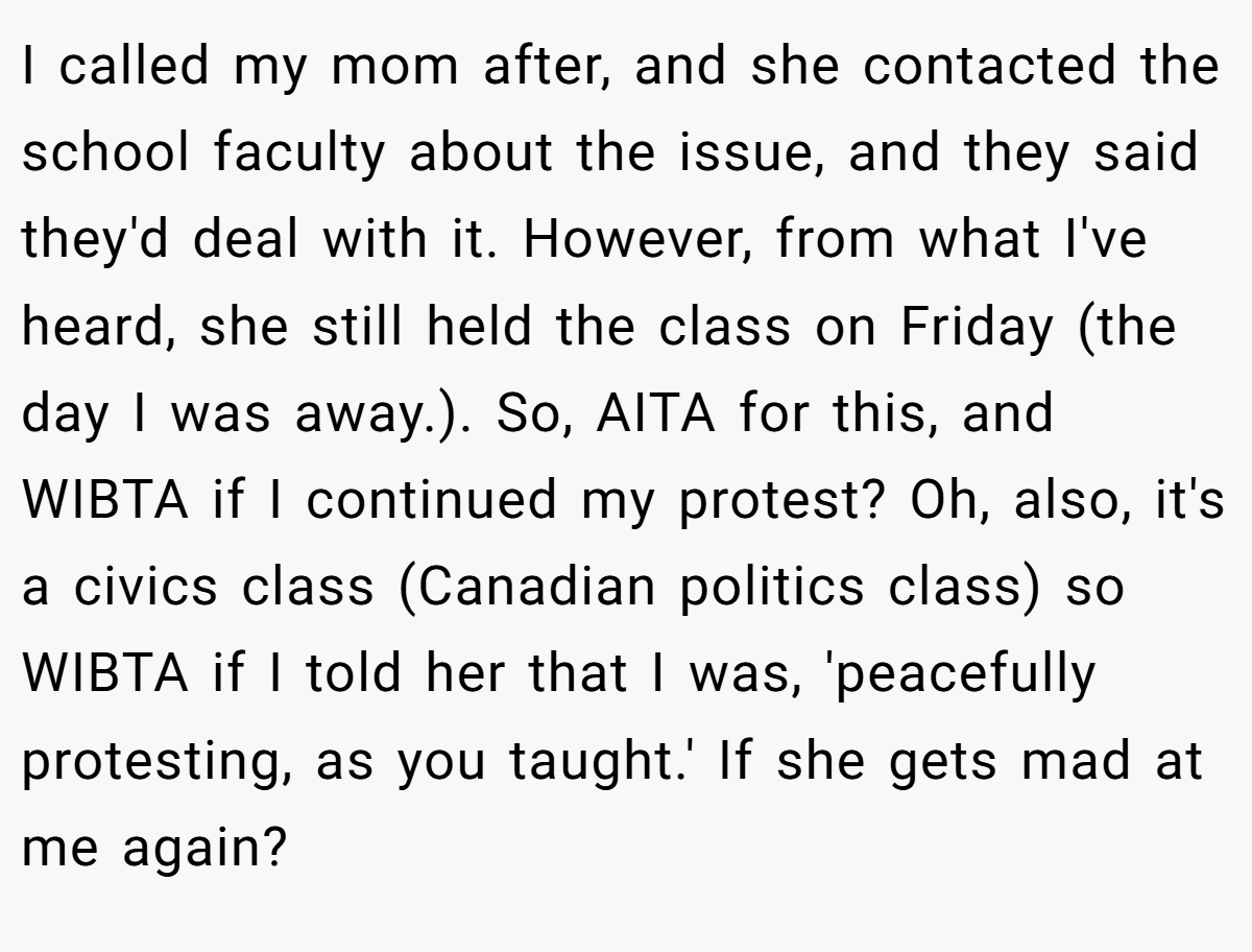 I called my mom after, and she contacted the school faculty about the issue, and they said they'd deal with it. However, from what I've heard, she still held the class on Friday (the day I was away.). So, AITA for this, and WIBTA if I continued my protest? Oh, also, it's a civics class (Canadian politics class) so WIBTA if I told her that I was, 'peacefully protesting, as you taught.' If she gets mad at me again?