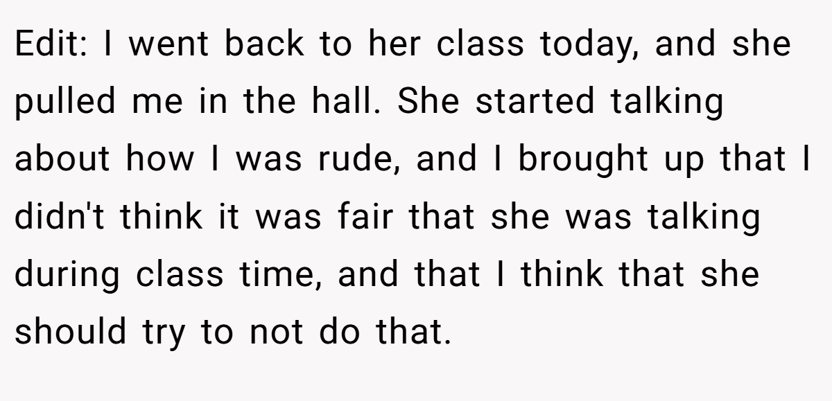 Edit: I went back to her class today, and she pulled me in the hall. She started talking about how I was rude, and I brought up that I didn't think it was fair that she was talking during class time, and that I think that she should try to not do that.