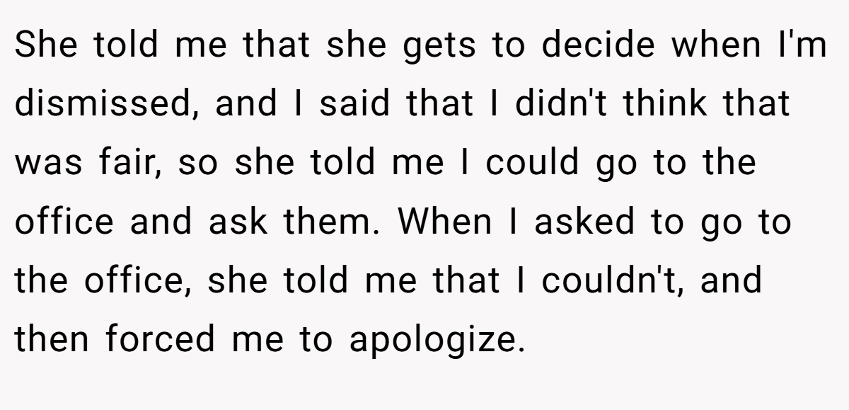 She told me that she gets to decide when I'm dismissed, and I said that I didn't think that was fair, so she told me I could go to the office and ask them. When I asked to go to the office, she told me that I couldn't, and then forced me to apologize.