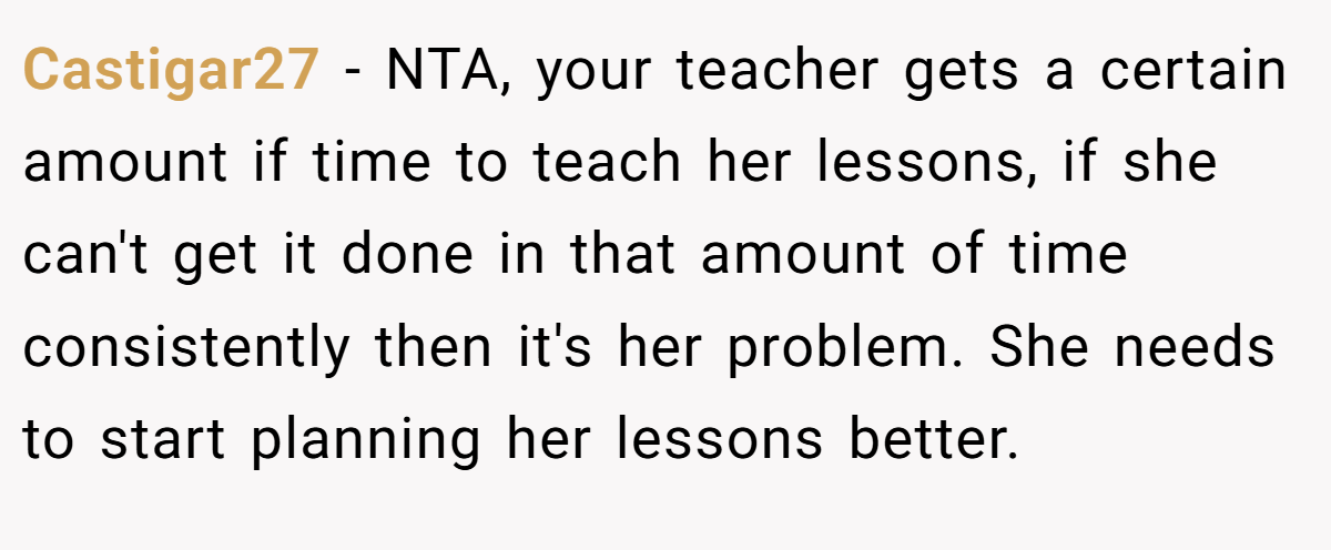 Castigar27 − NTA, your teacher gets a certain amount if time to teach her lessons, if she can't get it done in that amount of time consistently then it's her problem. She needs to start planning her lessons better.