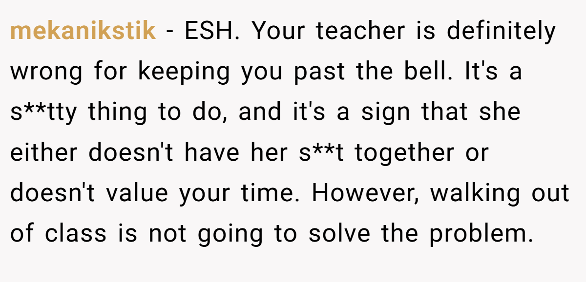 mekanikstik − ESH. Your teacher is definitely wrong for keeping you past the bell. It's a s**tty thing to do, and it's a sign that she either doesn't have her s**t together or doesn't value your time. However, walking out of class is not going to solve the problem.
