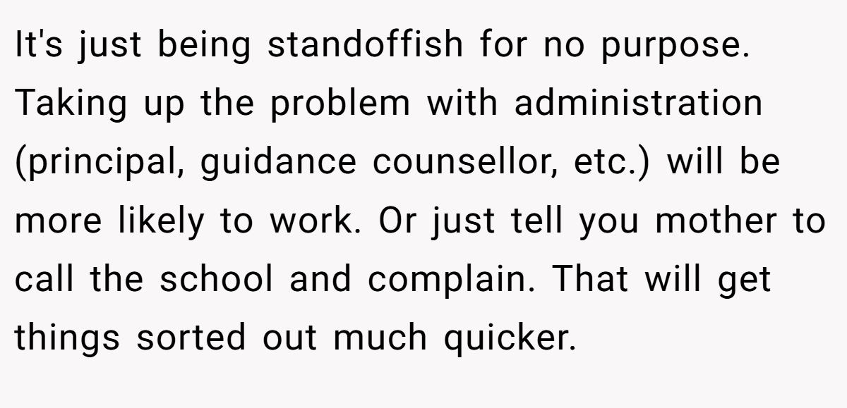 It's just being standoffish for no purpose. Taking up the problem with administration (principal, guidance counsellor, etc.) will be more likely to work. Or just tell you mother to call the school and complain. That will get things sorted out much quicker.