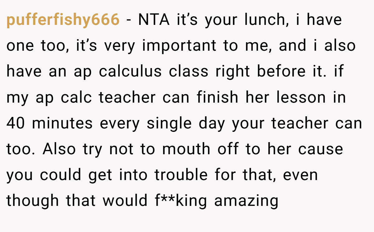 pufferfishy666 − NTA it’s your lunch, i have one too, it’s very important to me, and i also have an ap calculus class right before it. if my ap calc teacher can finish her lesson in 40 minutes every single day your teacher can too. Also try not to mouth off to her cause you could get into trouble for that, even though that would f**king amazing