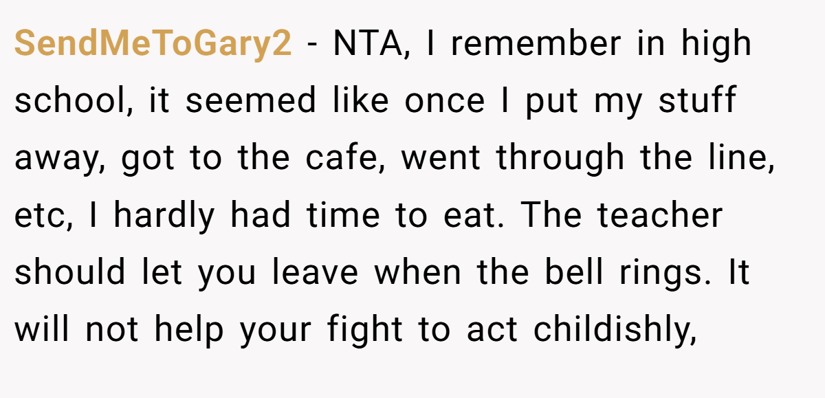 SendMeToGary2 − NTA, I remember in high school, it seemed like once I put my stuff away, got to the cafe, went through the line, etc, I hardly had time to eat. The teacher should let you leave when the bell rings. It will not help your fight to act childishly,