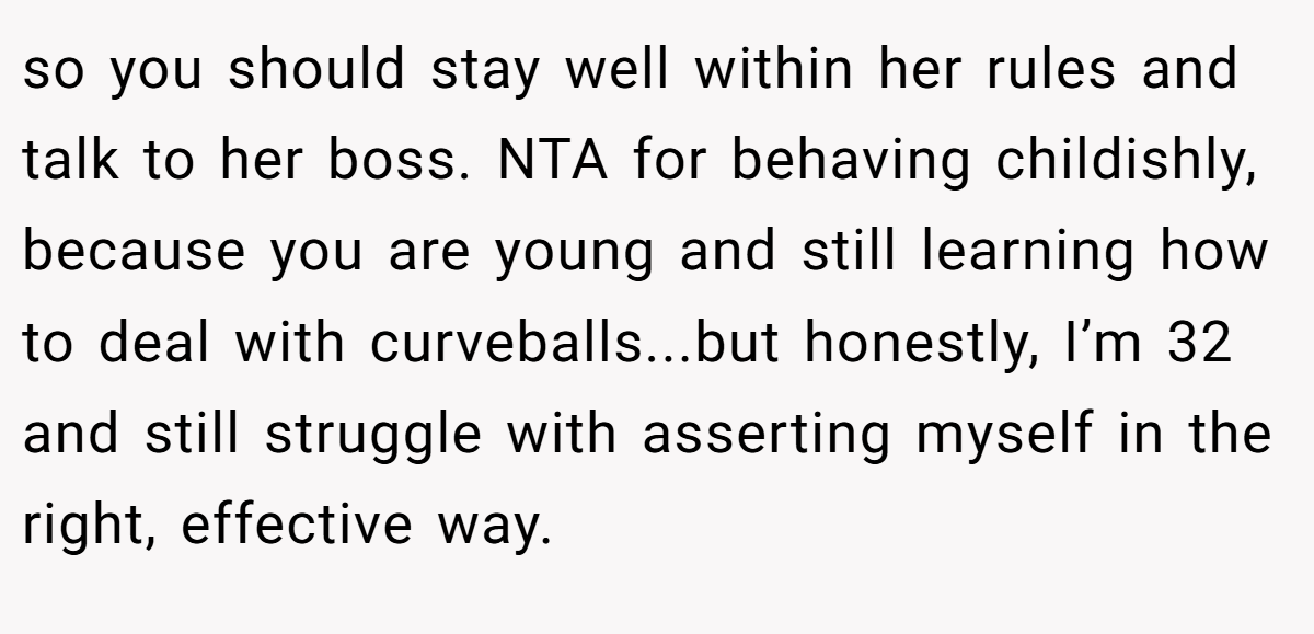 so you should stay well within her rules and talk to her boss. NTA for behaving childishly, because you are young and still learning how to deal with curveballs...but honestly, I’m 32 and still struggle with asserting myself in the right, effective way.
