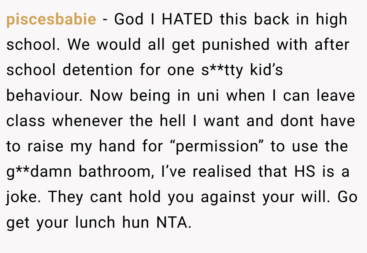 piscesbabie − God I HATED this back in high school. We would all get punished with after school detention for one s**tty kid’s behaviour. Now being in uni when I can leave class whenever the hell I want and dont have to raise my hand for “permission” to use the g**damn bathroom, I’ve realised that HS is a joke. They cant hold you against your will. Go get your lunch hun NTA.