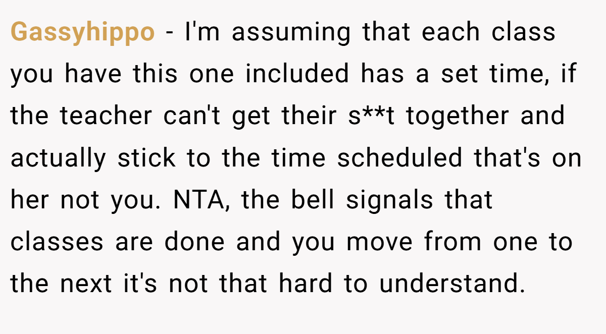 Gassyhippo − I'm assuming that each class you have this one included has a set time, if the teacher can't get their s**t together and actually stick to the time scheduled that's on her not you. NTA, the bell signals that classes are done and you move from one to the next it's not that hard to understand.