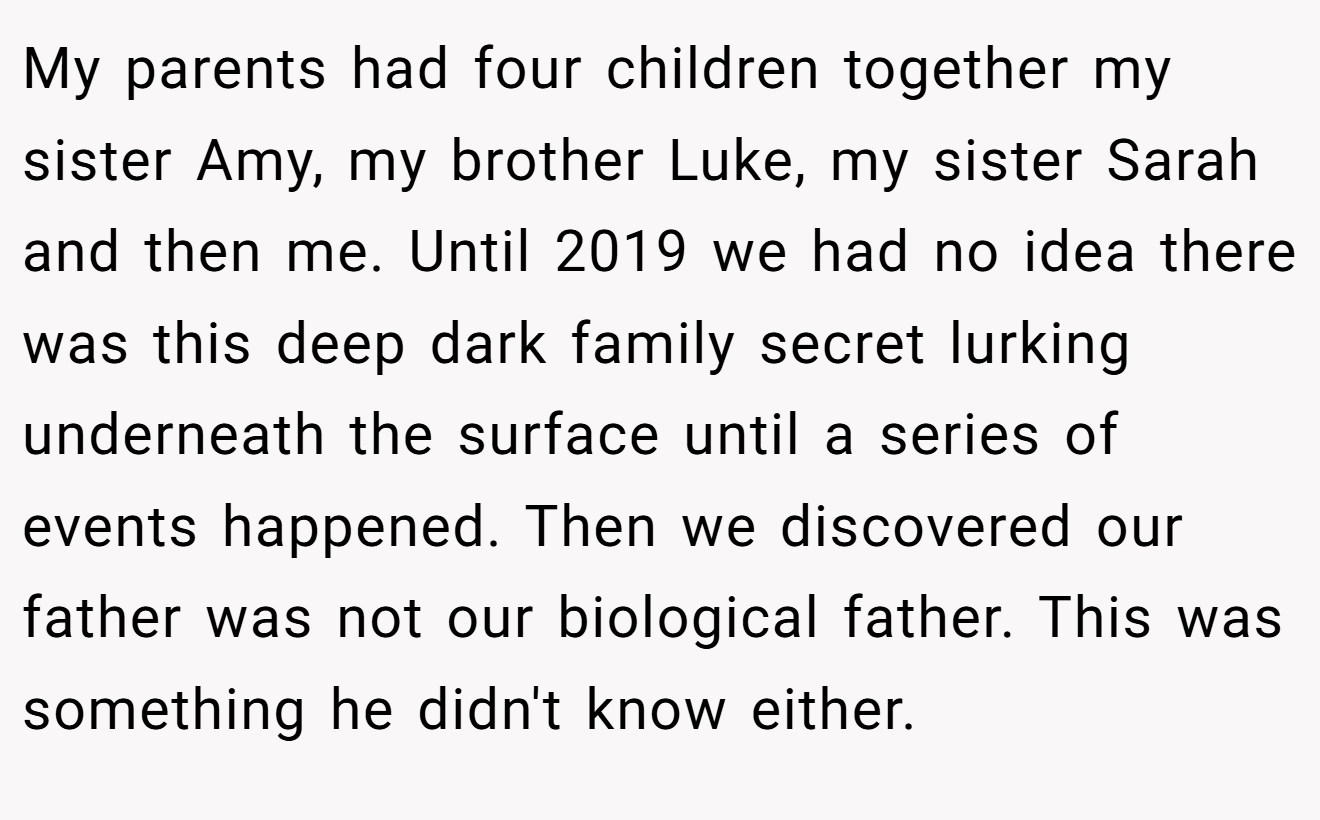 My parents had four children together my sister Amy, my brother Luke, my sister Sarah and then me. Until 2019 we had no idea there was this deep dark family secret lurking underneath the surface until a series of events happened. Then we discovered our father was not our biological father. This was something he didn't know either.