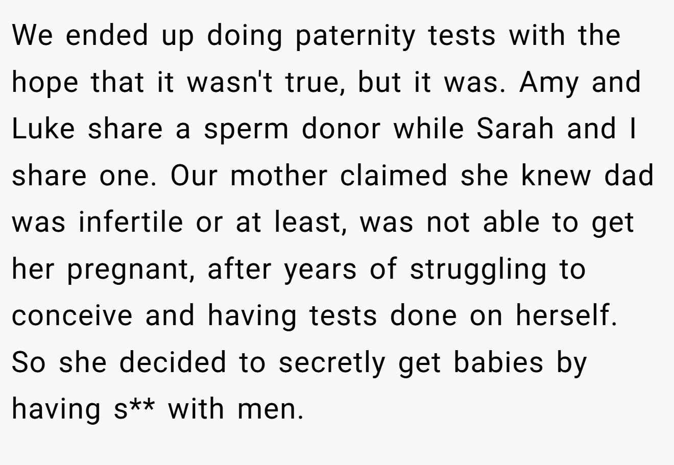 We ended up doing paternity tests with the hope that it wasn't true, but it was. Amy and Luke share a sperm donor while Sarah and I share one. Our mother claimed she knew dad was infertile or at least, was not able to get her pregnant, after years of struggling to conceive and having tests done on herself. So she decided to secretly get babies by having s** with men.