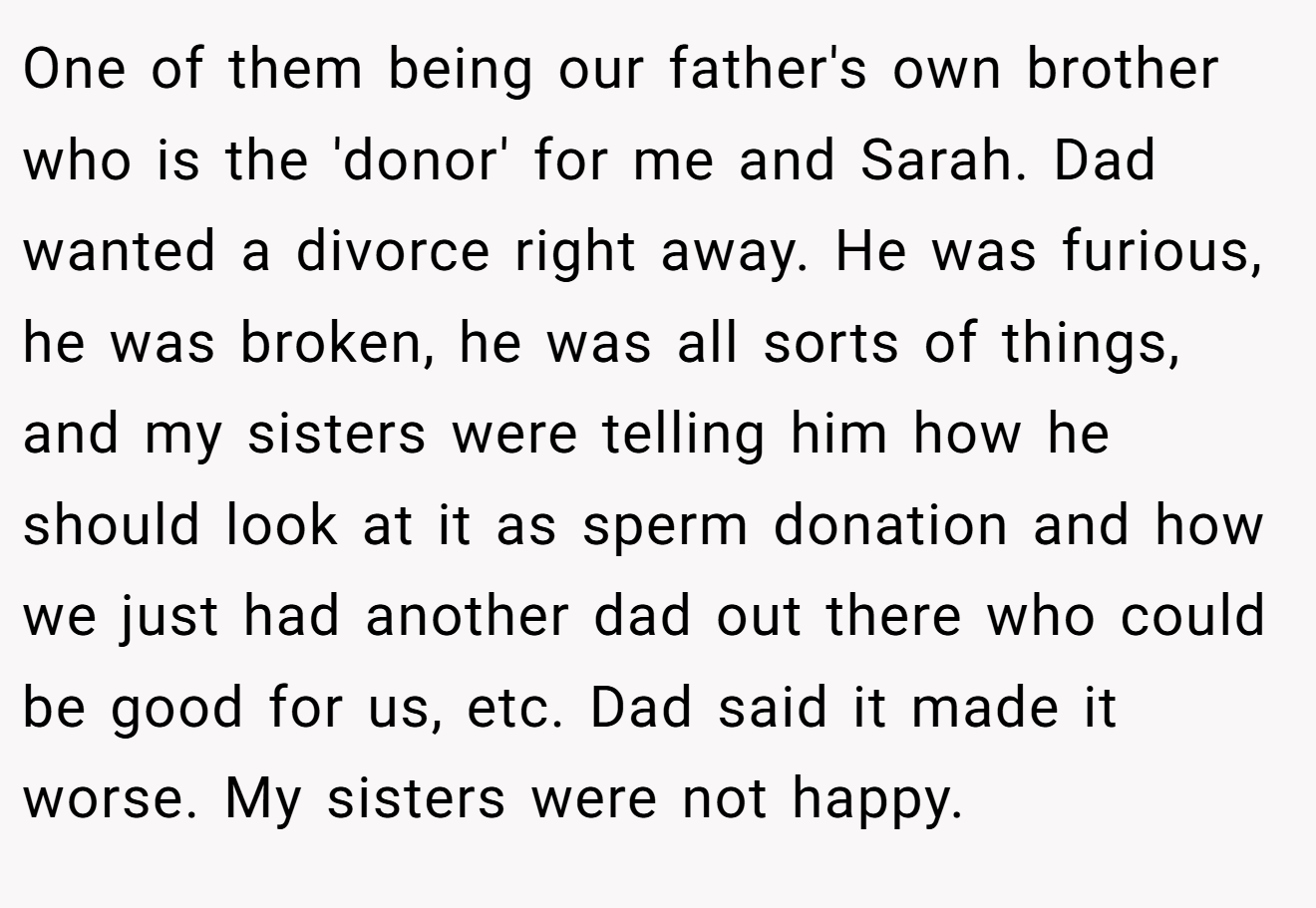 One of them being our father's own brother who is the 'donor' for me and Sarah. Dad wanted a divorce right away. He was furious, he was broken, he was all sorts of things, and my sisters were telling him how he should look at it as sperm donation and how we just had another dad out there who could be good for us, etc. Dad said it made it worse. My sisters were not happy.