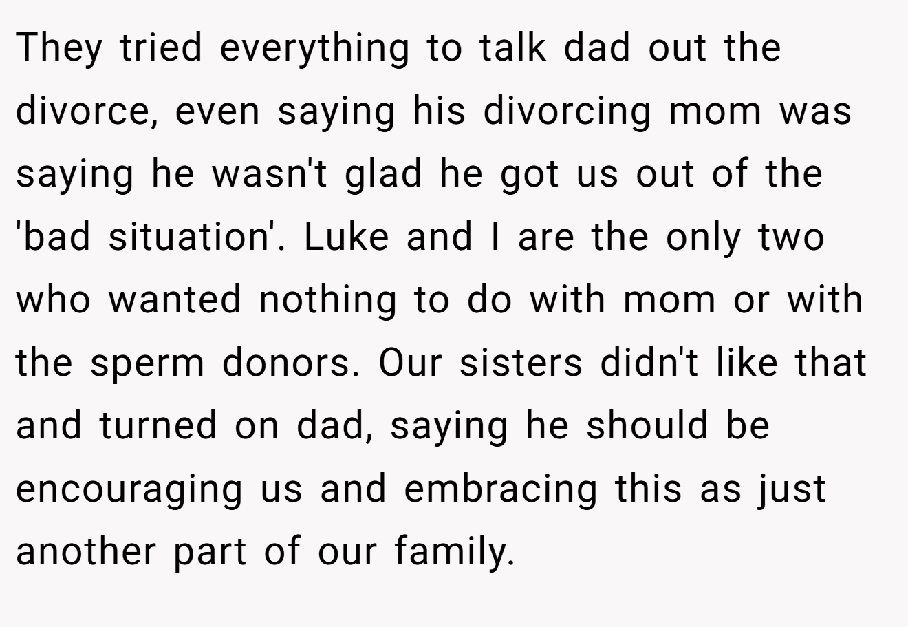 They tried everything to talk dad out the divorce, even saying his divorcing mom was saying he wasn't glad he got us out of the 'bad situation'. Luke and I are the only two who wanted nothing to do with mom or with the sperm donors. Our sisters didn't like that and turned on dad, saying he should be encouraging us and embracing this as just another part of our family.