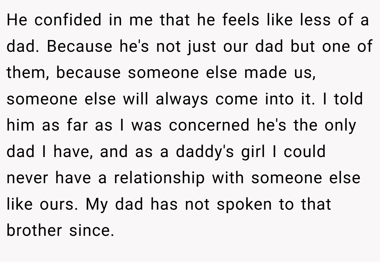 He confided in me that he feels like less of a dad. Because he's not just our dad but one of them, because someone else made us, someone else will always come into it. I told him as far as I was concerned he's the only dad I have, and as a daddy's girl I could never have a relationship with someone else like ours. My dad has not spoken to that brother since.