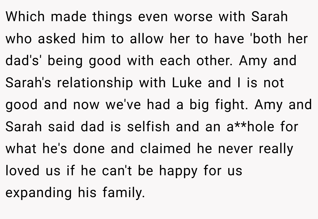 Which made things even worse with Sarah who asked him to allow her to have 'both her dad's' being good with each other. Amy and Sarah's relationship with Luke and I is not good and now we've had a big fight. Amy and Sarah said dad is selfish and an a**hole for what he's done and claimed he never really loved us if he can't be happy for us expanding his family.