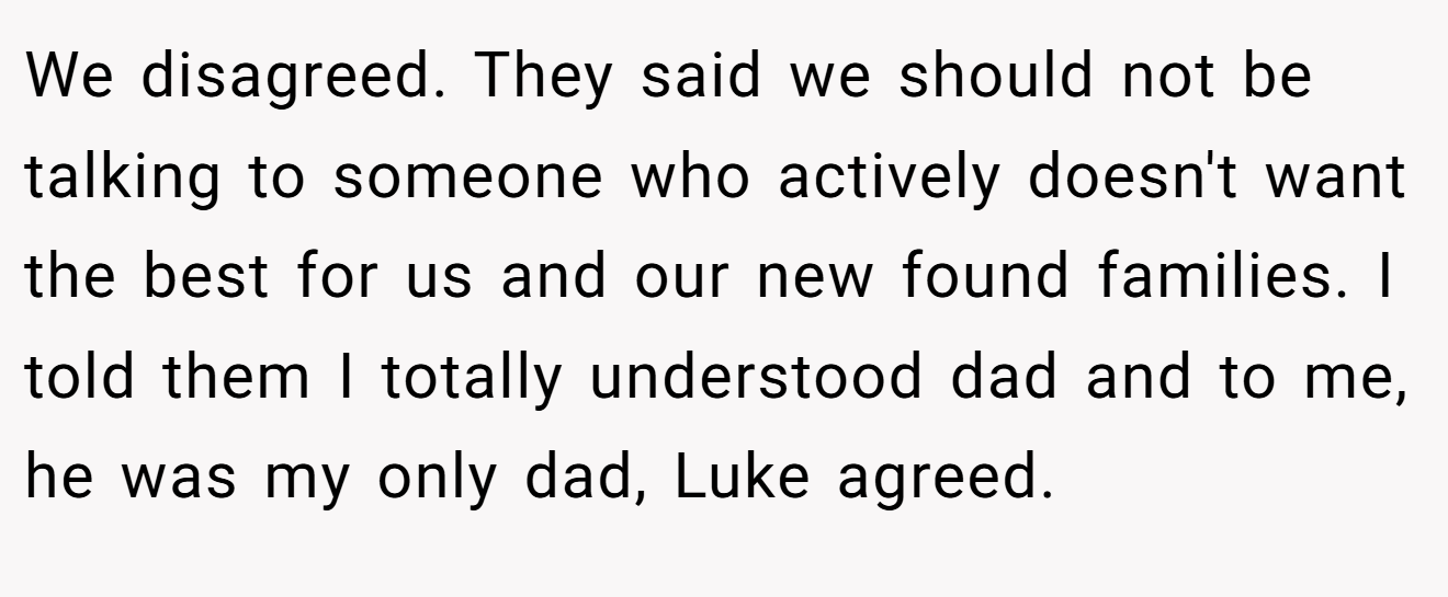 We disagreed. They said we should not be talking to someone who actively doesn't want the best for us and our new found families. I told them I totally understood dad and to me, he was my only dad, Luke agreed.