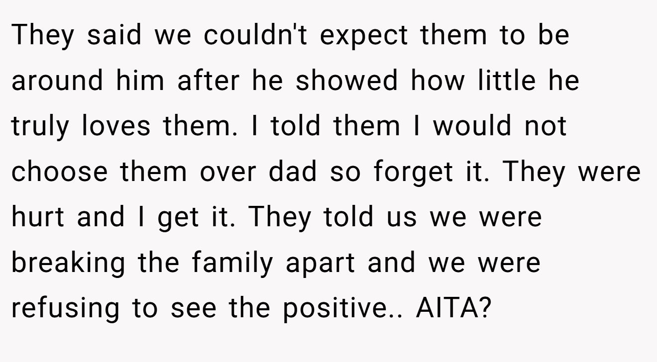 They said we couldn't expect them to be around him after he showed how little he truly loves them. I told them I would not choose them over dad so forget it. They were hurt and I get it. They told us we were breaking the family apart and we were refusing to see the positive.. AITA?
