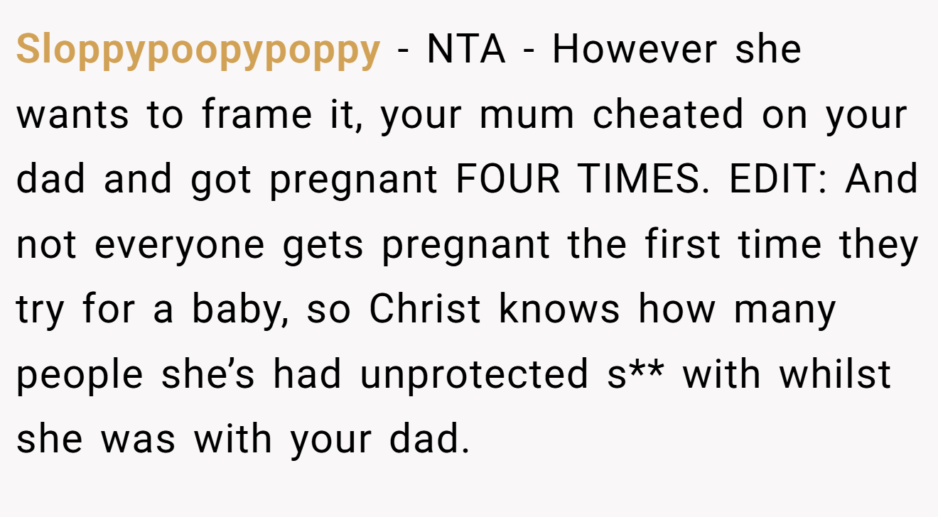 Sloppypoopypoppy - NTA - However she wants to frame it, your mum cheated on your dad and got pregnant FOUR TIMES. EDIT: And not everyone gets pregnant the first time they try for a baby, so Christ knows how many people she’s had unprotected s** with whilst she was with your dad.