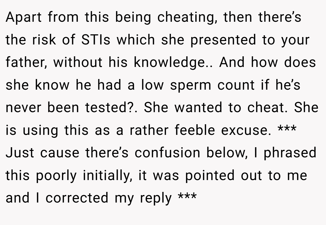 Apart from this being cheating, then there’s the risk of STIs which she presented to your father, without his knowledge.. And how does she know he had a low sperm count if he’s never been tested?. She wanted to cheat. She is using this as a rather feeble excuse. *** Just cause there’s confusion below, I phrased this poorly initially, it was pointed out to me and I corrected my reply ***