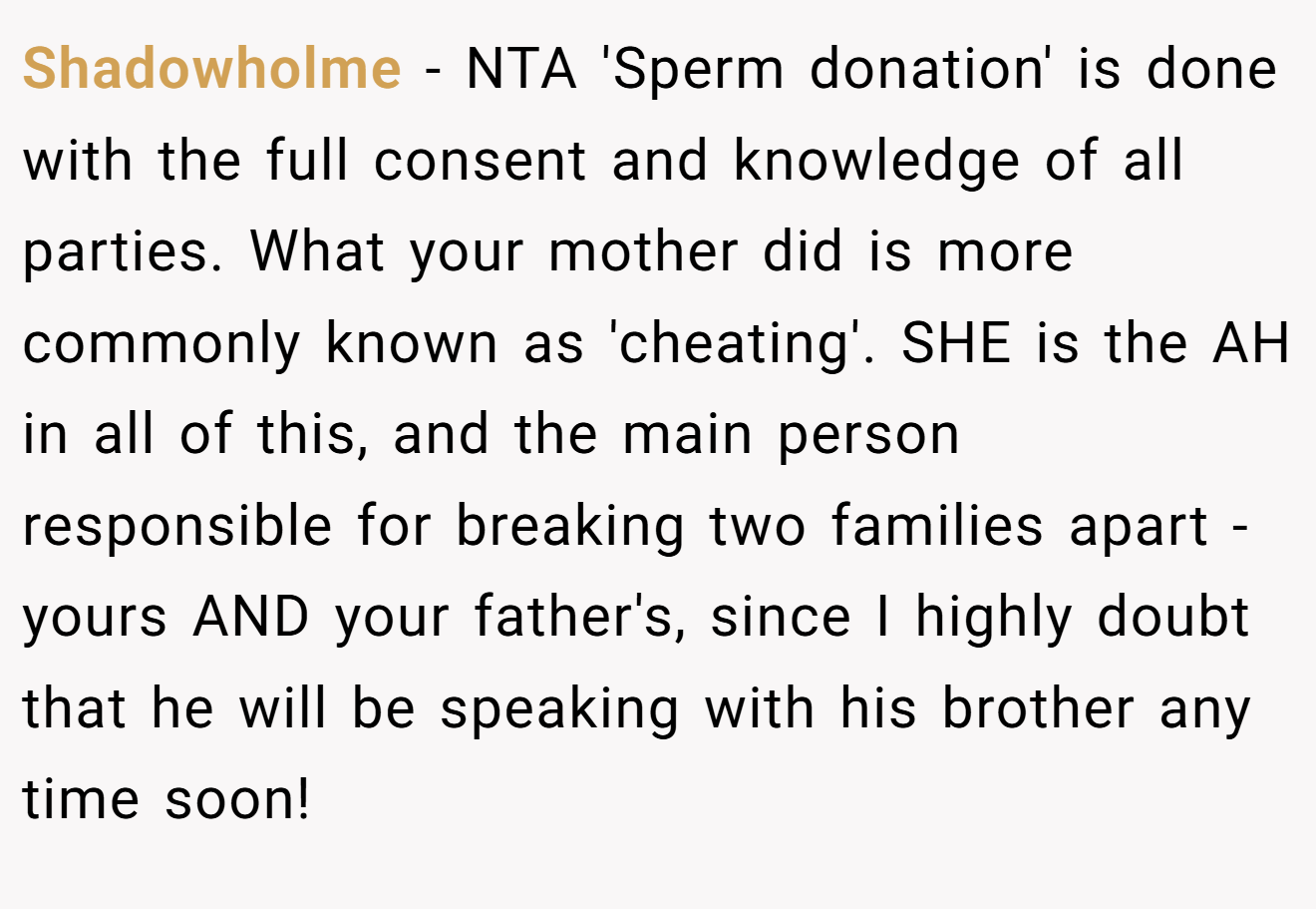 Shadowholme - NTA 'Sperm donation' is done with the full consent and knowledge of all parties. What your mother did is more commonly known as 'cheating'. SHE is the AH in all of this, and the main person responsible for breaking two families apart - yours AND your father's, since I highly doubt that he will be speaking with his brother any time soon!