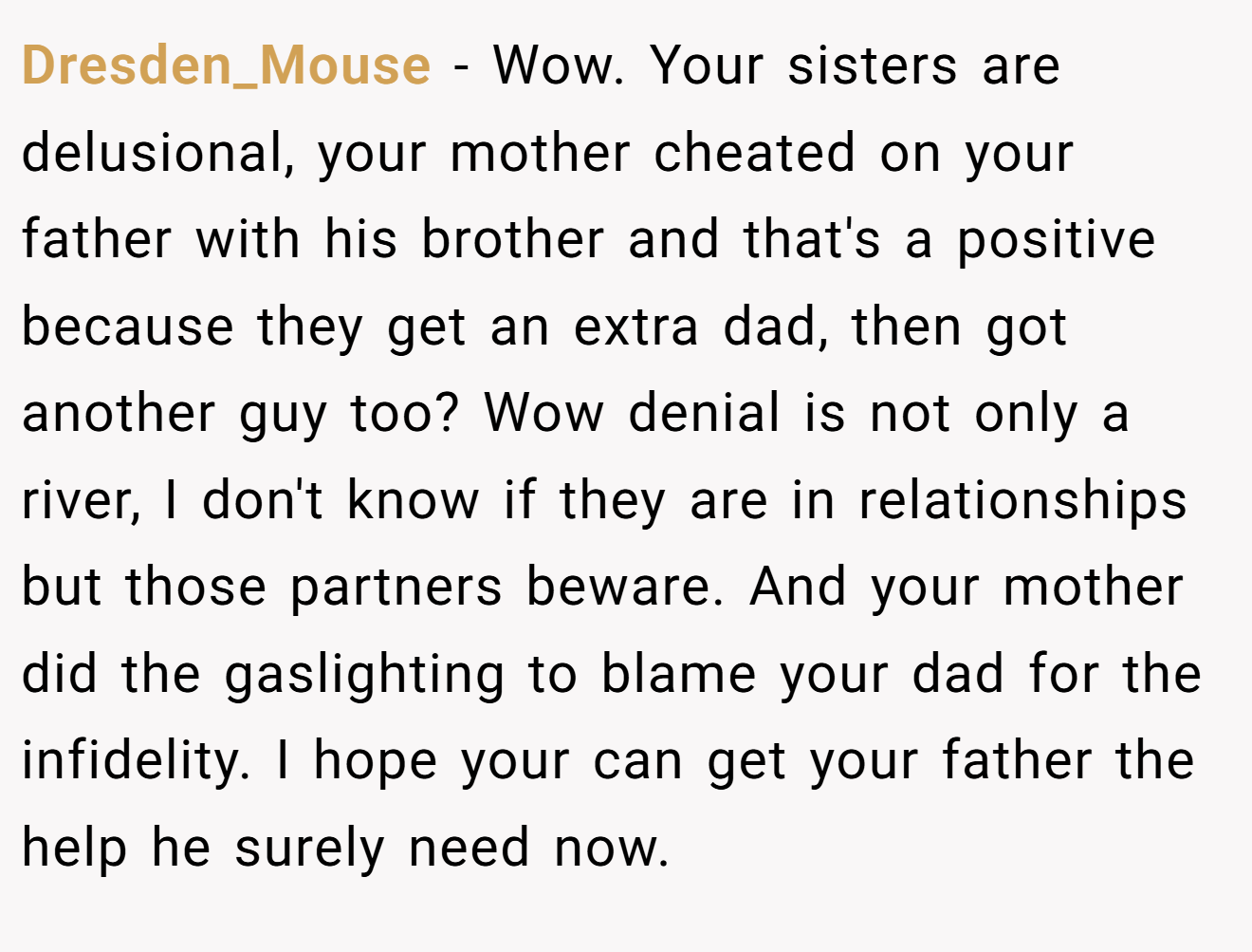 Dresden_Mouse - Wow. Your sisters are delusional, your mother cheated on your father with his brother and that's a positive because they get an extra dad, then got another guy too? Wow denial is not only a river, I don't know if they are in relationships but those partners beware. And your mother did the gaslighting to blame your dad for the infidelity. I hope your can get your father the help he surely need now.