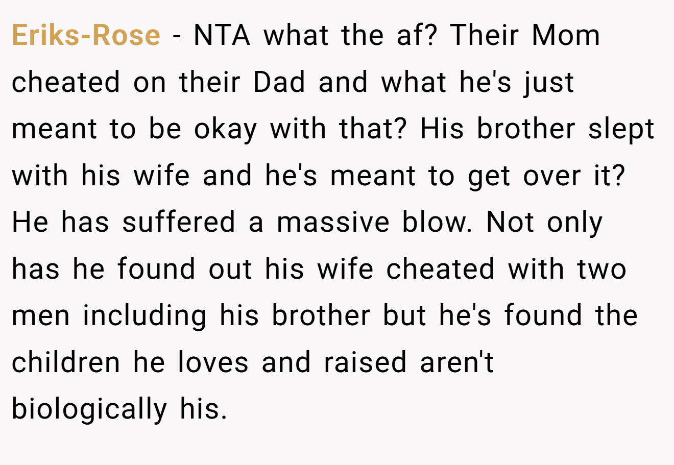 Eriks-Rose - NTA what the af? Their Mom cheated on their Dad and what he's just meant to be okay with that? His brother slept with his wife and he's meant to get over it? He has suffered a massive blow. Not only has he found out his wife cheated with two men including his brother but he's found the children he loves and raised aren't biologically his.