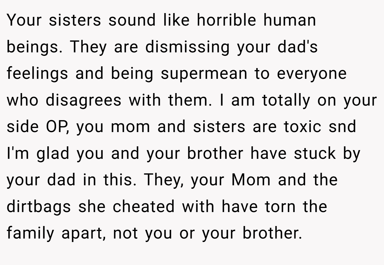 Your sisters sound like horrible human beings. They are dismissing your dad's feelings and being supermean to everyone who disagrees with them. I am totally on your side OP, you mom and sisters are toxic snd I'm glad you and your brother have stuck by your dad in this. They, your Mom and the dirtbags she cheated with have torn the family apart, not you or your brother.