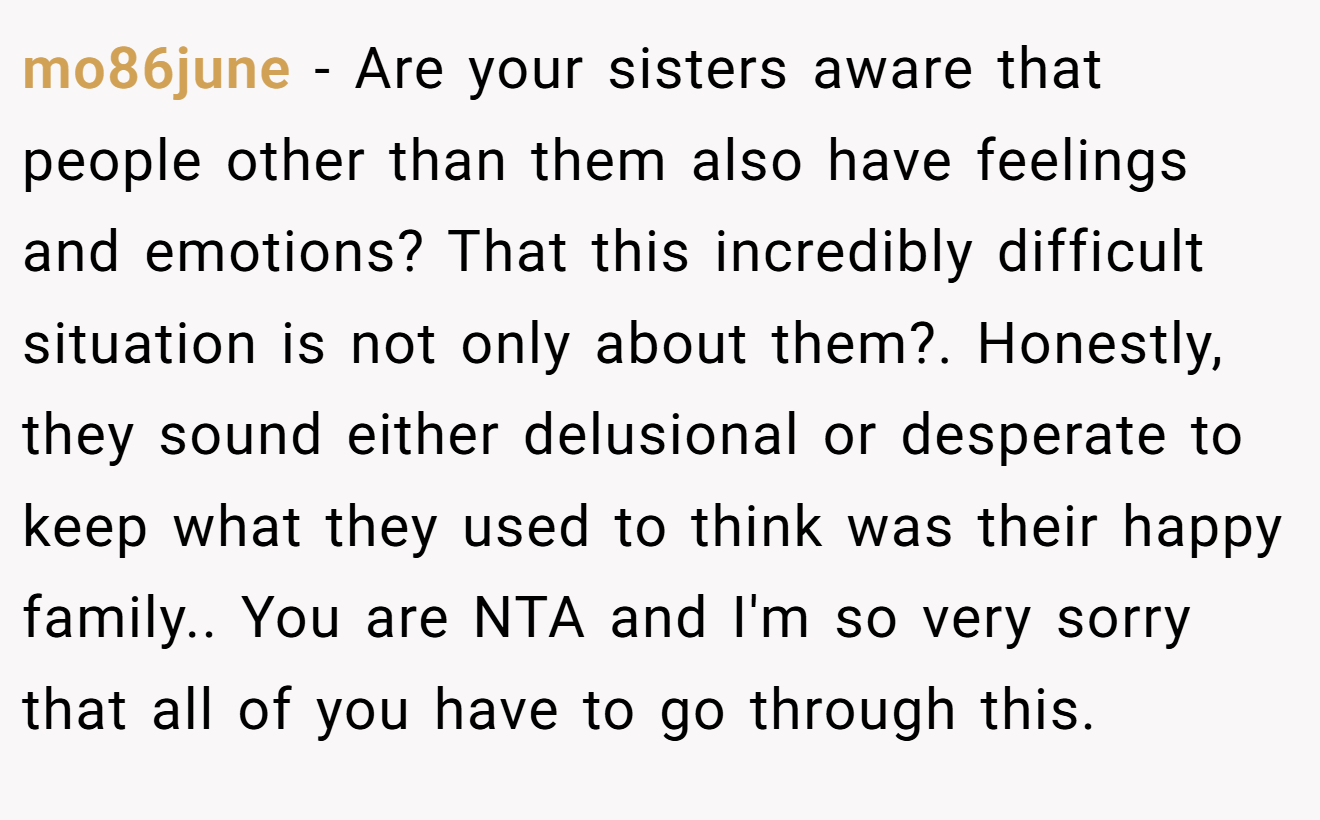 mo86june - Are your sisters aware that people other than them also have feelings and emotions? That this incredibly difficult situation is not only about them?. Honestly, they sound either delusional or desperate to keep what they used to think was their happy family.. You are NTA and I'm so very sorry that all of you have to go through this.