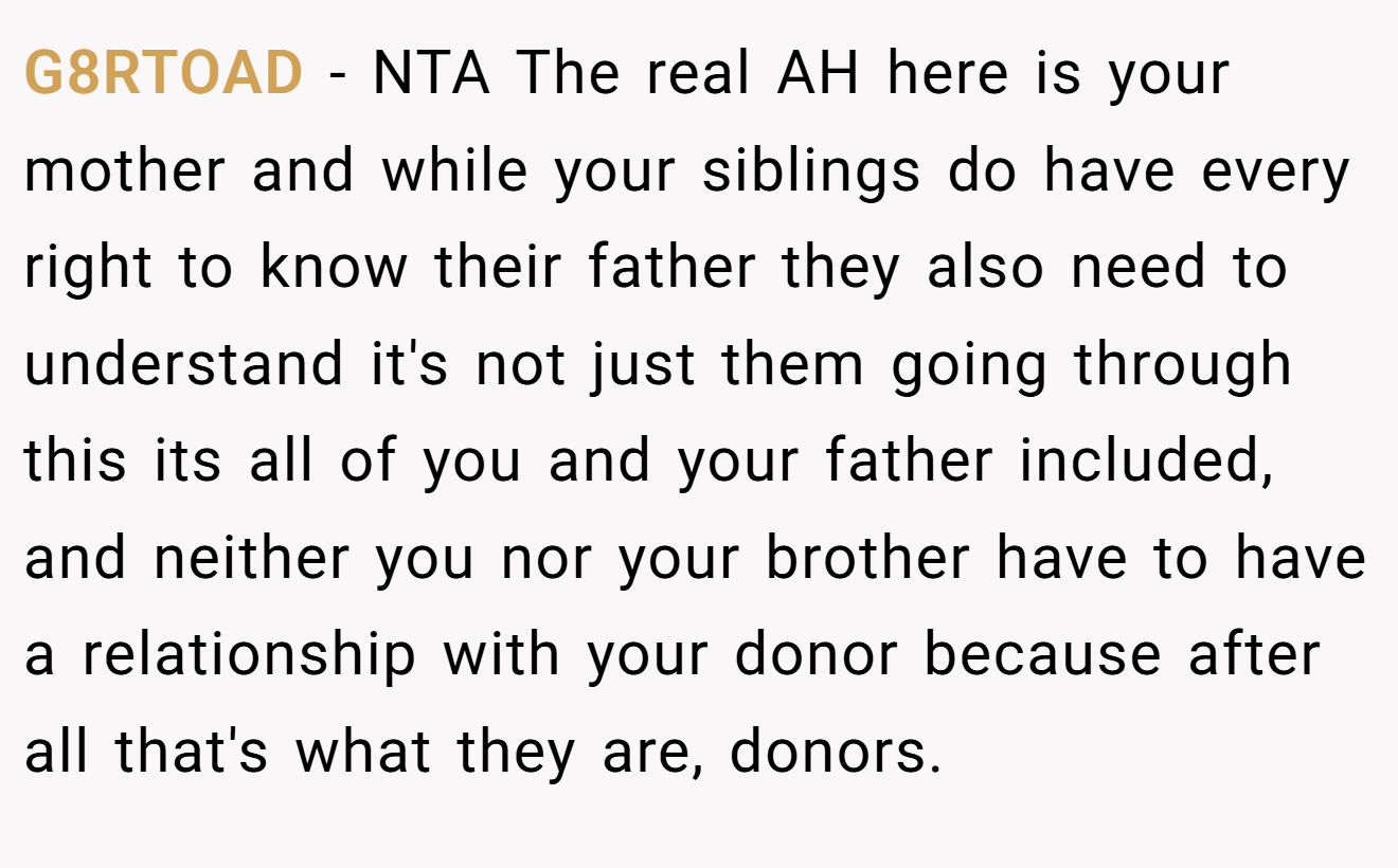 G8RTOAD - NTA The real AH here is your mother and while your siblings do have every right to know their father they also need to understand it's not just them going through this its all of you and your father included, and neither you nor your brother have to have a relationship with your donor because after all that's what they are, donors.