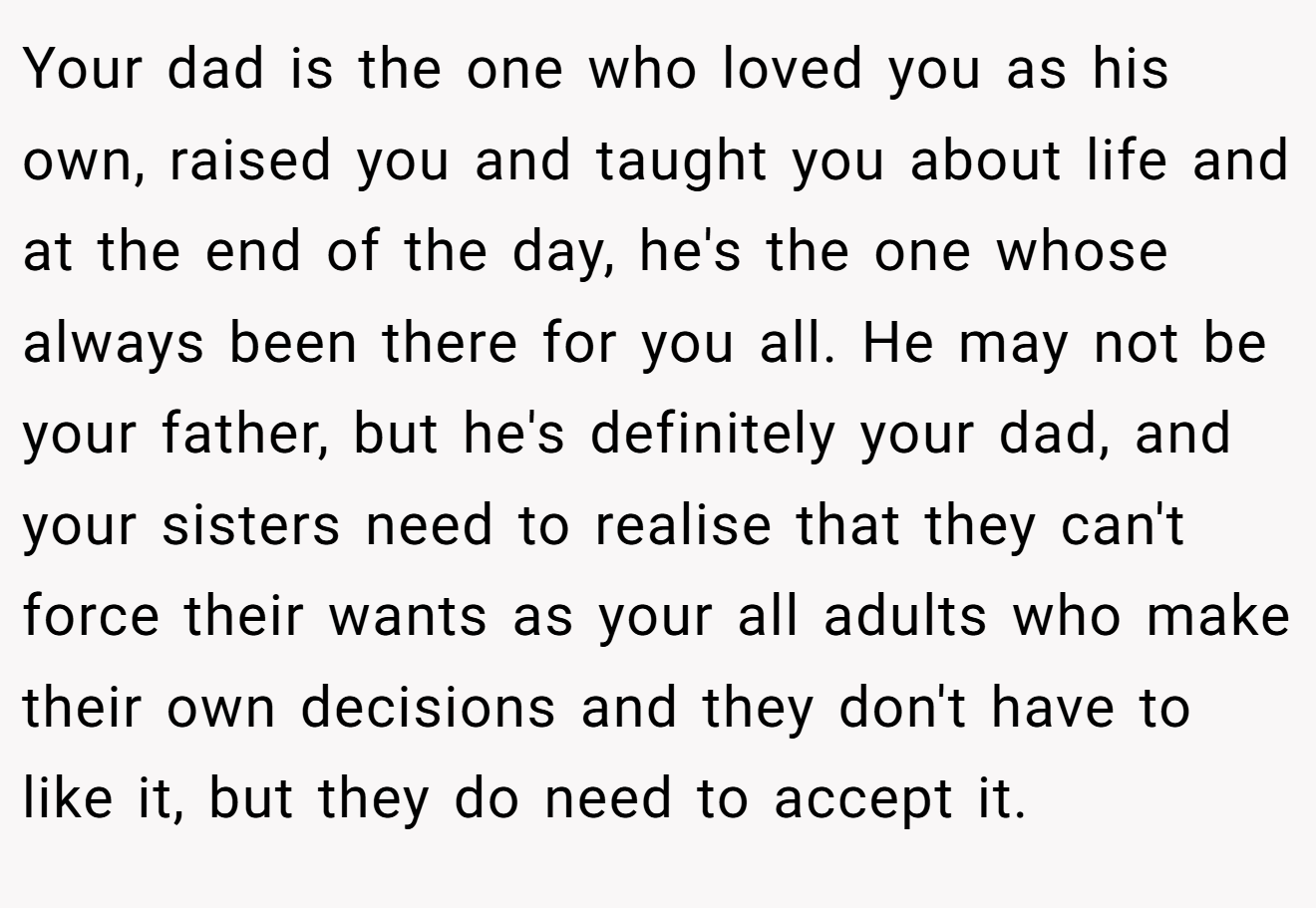 Your dad is the one who loved you as his own, raised you and taught you about life and at the end of the day, he's the one whose always been there for you all. He may not be your father, but he's definitely your dad, and your sisters need to realise that they can't force their wants as your all adults who make their own decisions and they don't have to like it, but they do need to accept it.