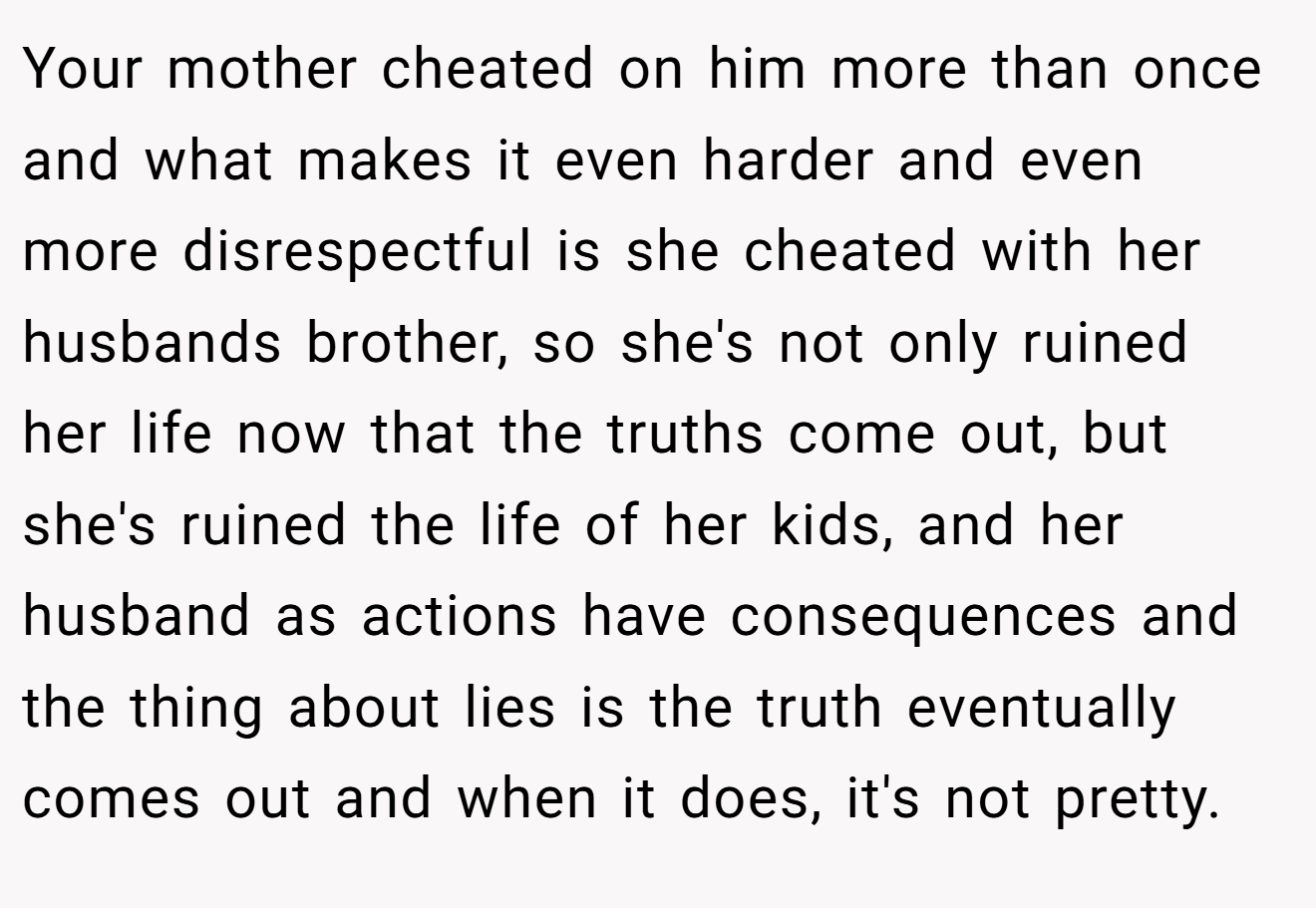 Your mother cheated on him more than once and what makes it even harder and even more disrespectful is she cheated with her husbands brother, so she's not only ruined her life now that the truths come out, but she's ruined the life of her kids, and her husband as actions have consequences and the thing about lies is the truth eventually comes out and when it does, it's not pretty.