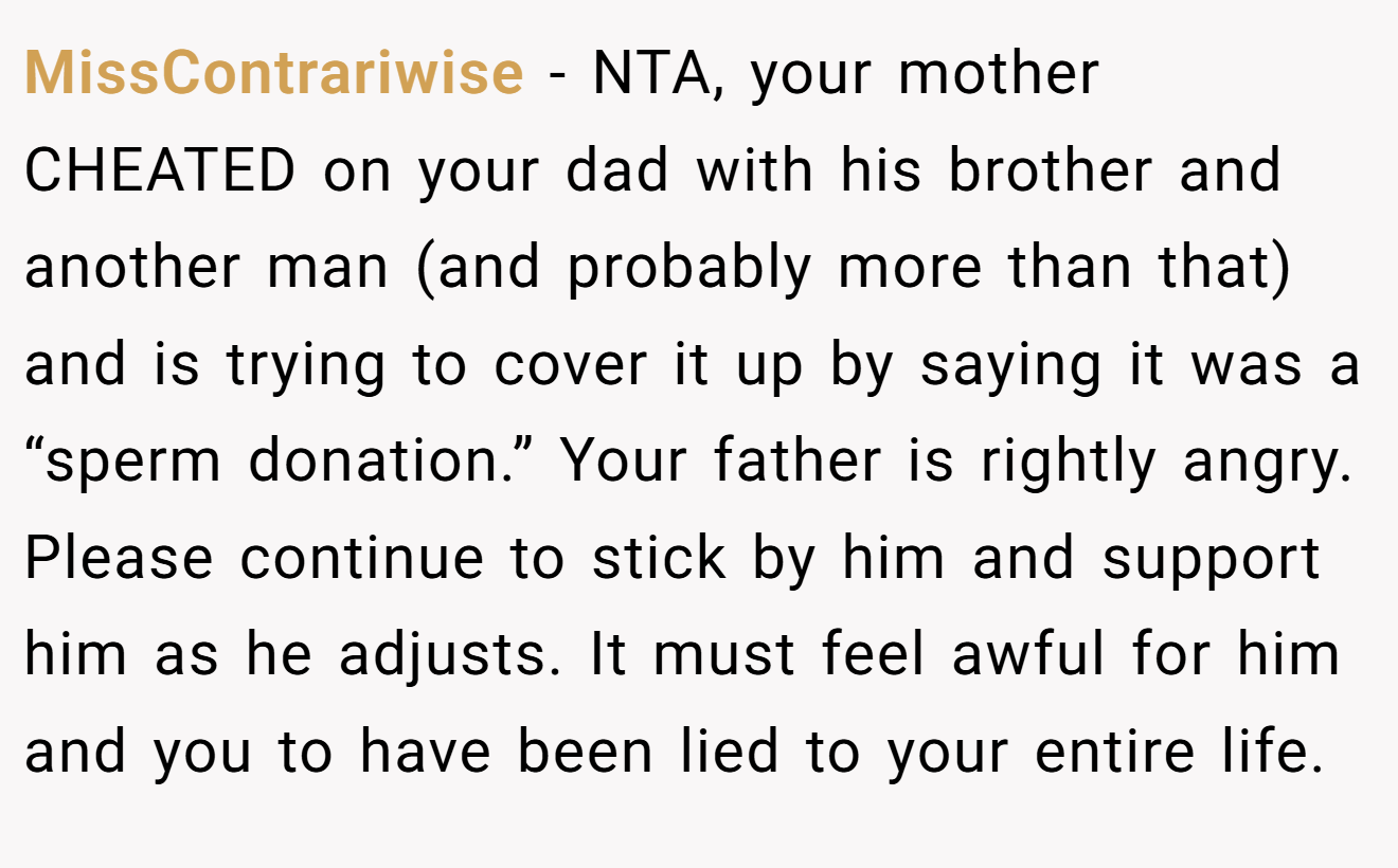 MissContrariwise - NTA, your mother CHEATED on your dad with his brother and another man (and probably more than that) and is trying to cover it up by saying it was a “sperm donation.” Your father is rightly angry. Please continue to stick by him and support him as he adjusts. It must feel awful for him and you to have been lied to your entire life.