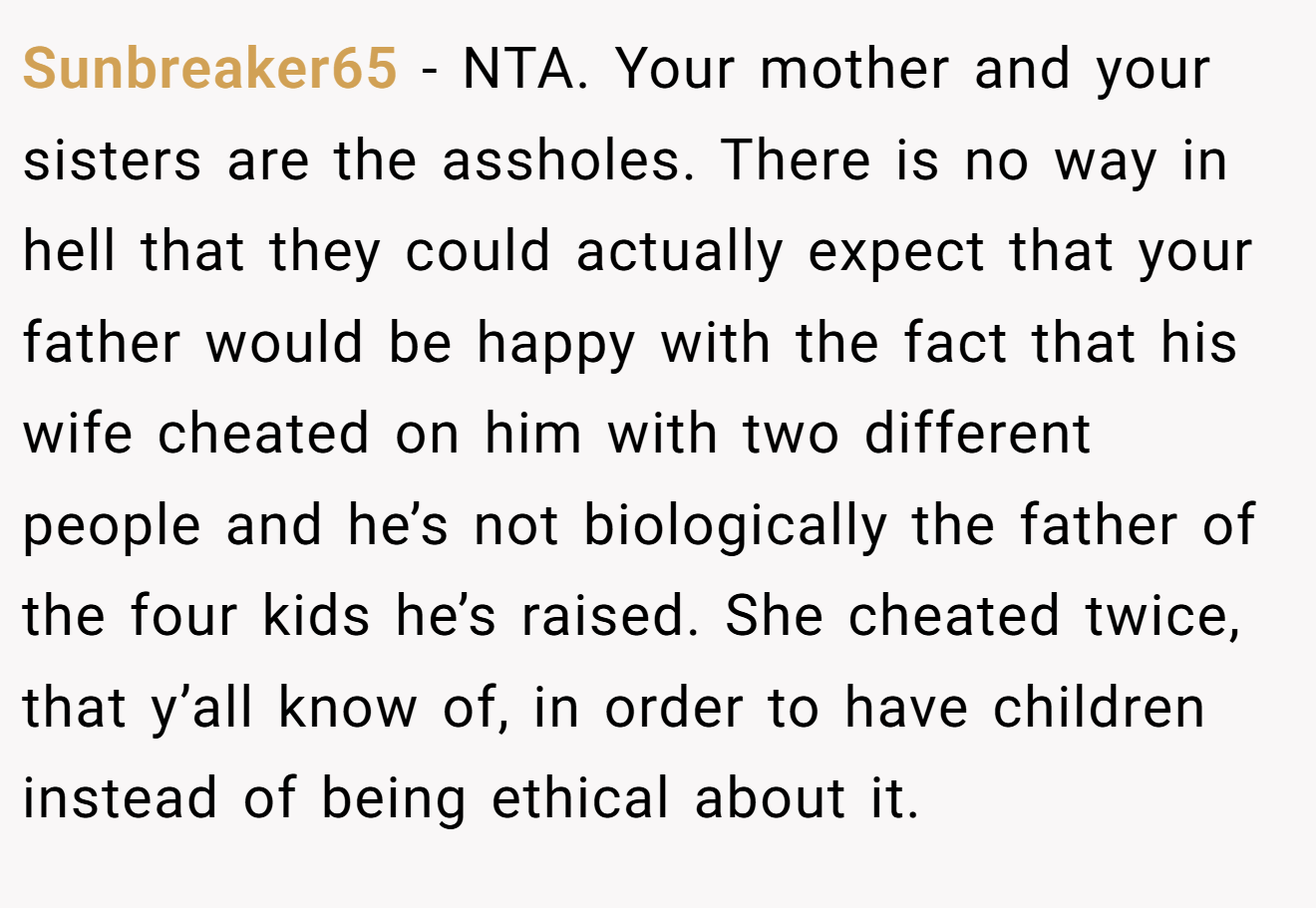 Sunbreaker65 - NTA. Your mother and your sisters are the assholes. There is no way in hell that they could actually expect that your father would be happy with the fact that his wife cheated on him with two different people and he’s not biologically the father of the four kids he’s raised. She cheated twice, that y’all know of, in order to have children instead of being ethical about it.