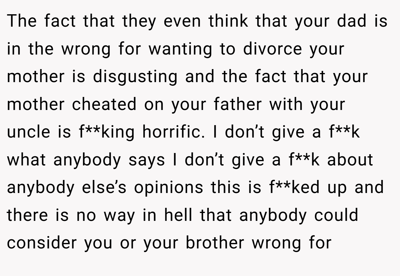 The fact that they even think that your dad is in the wrong for wanting to divorce your mother is disgusting and the fact that your mother cheated on your father with your uncle is f**king horrific. I don’t give a f**k what anybody says I don’t give a f**k about anybody else’s opinions this is f**ked up and there is no way in hell that anybody could consider you or your brother wrong for