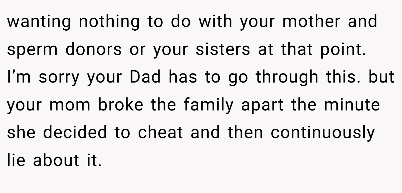 wanting nothing to do with your mother and sperm donors or your sisters at that point. I’m sorry your Dad has to go through this. but your mom broke the family apart the minute she decided to cheat and then continuously lie about it.