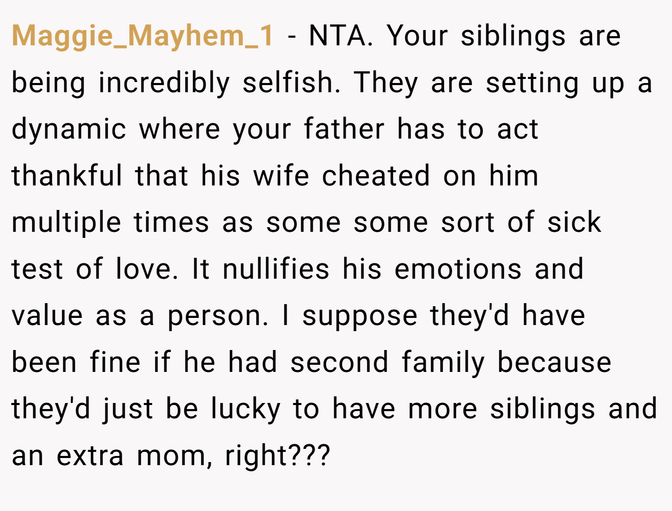 Maggie_Mayhem_1 - NTA. Your siblings are being incredibly selfish. They are setting up a dynamic where your father has to act thankful that his wife cheated on him multiple times as some some sort of sick test of love. It nullifies his emotions and value as a person. I suppose they'd have been fine if he had second family because they'd just be lucky to have more siblings and an extra mom, right???