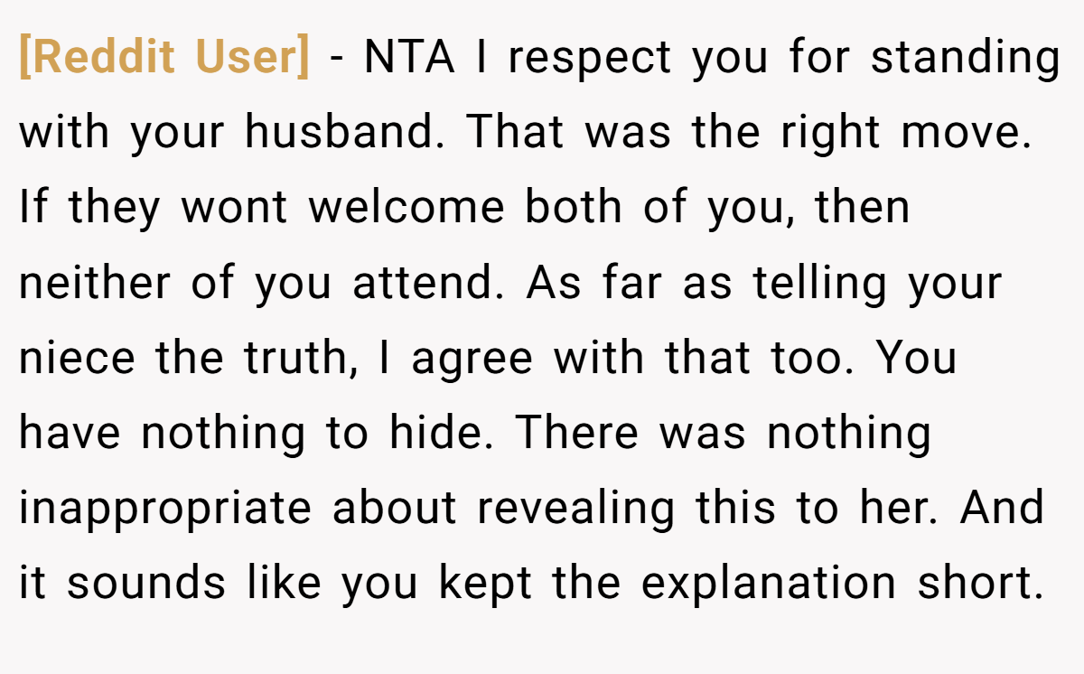 [Reddit User] − NTA I respect you for standing with your husband. That was the right move. If they wont welcome both of you, then neither of you attend. As far as telling your niece the truth, I agree with that too. You have nothing to hide. There was nothing inappropriate about revealing this to her. And it sounds like you kept the explanation short.