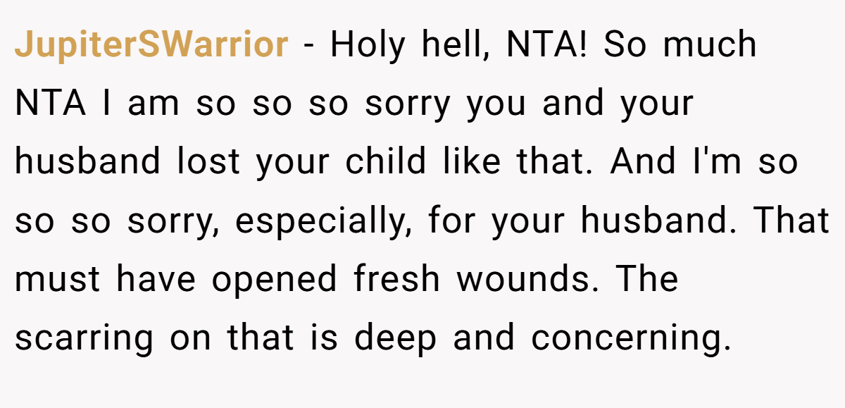 JupiterSWarrior − Holy hell, NTA! So much NTA I am so so so sorry you and your husband lost your child like that. And I'm so so so sorry, especially, for your husband. That must have opened fresh wounds. The scarring on that is deep and concerning.