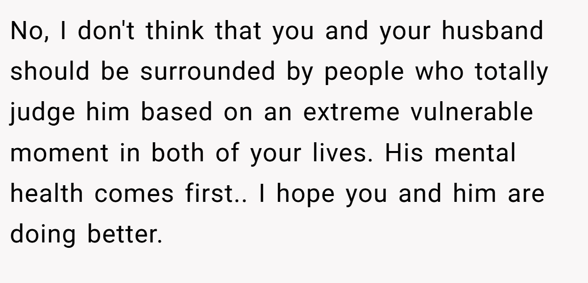 No, I don't think that you and your husband should be surrounded by people who totally judge him based on an extreme vulnerable moment in both of your lives. His mental health comes first.. I hope you and him are doing better.