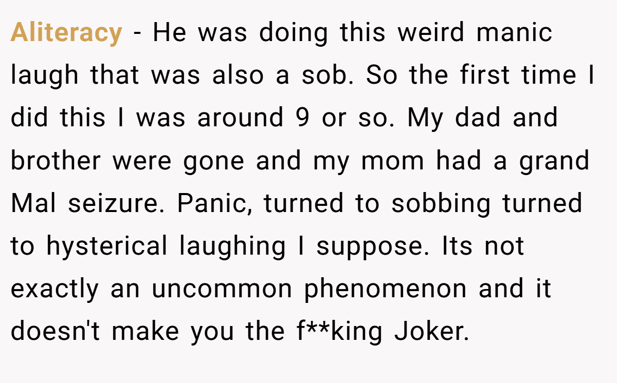 Aliteracy − He was doing this weird manic laugh that was also a sob. So the first time I did this I was around 9 or so. My dad and brother were gone and my mom had a grand Mal seizure. Panic, turned to sobbing turned to hysterical laughing I suppose. Its not exactly an uncommon phenomenon and it doesn't make you the f**king Joker.