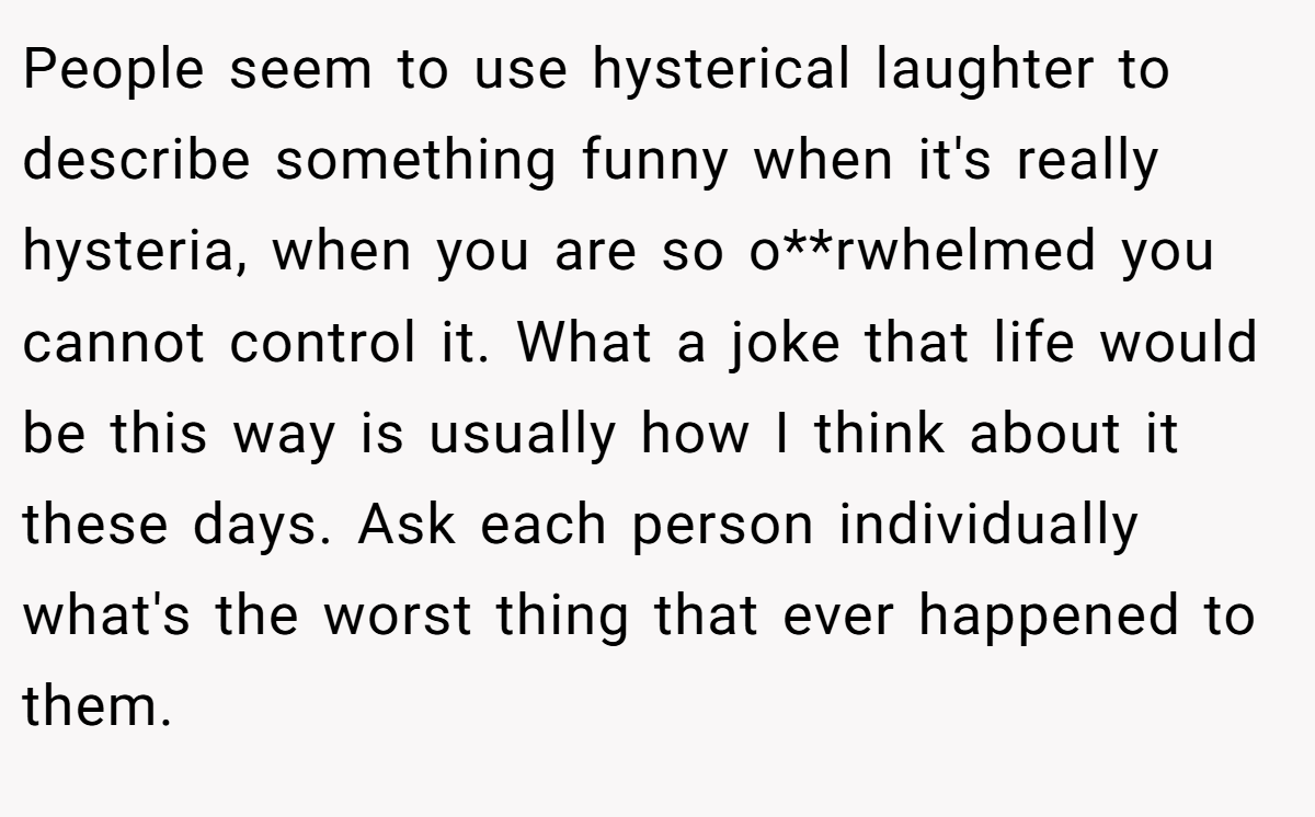 People seem to use hysterical laughter to describe something funny when it's really hysteria, when you are so o**rwhelmed you cannot control it. What a joke that life would be this way is usually how I think about it these days. Ask each person individually what's the worst thing that ever happened to them.