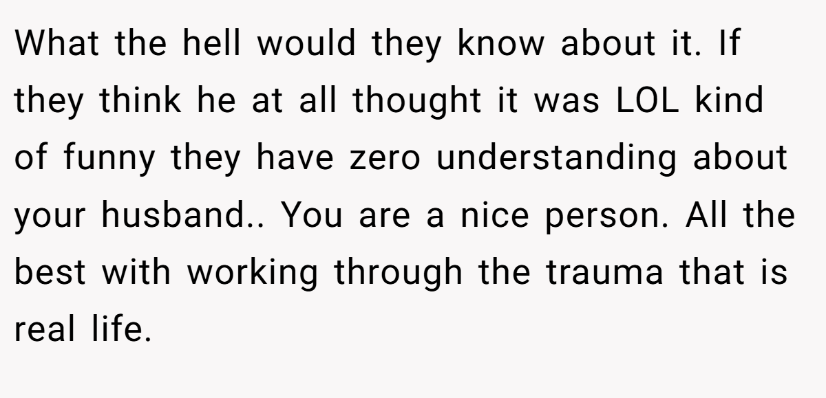 What the hell would they know about it. If they think he at all thought it was LOL kind of funny they have zero understanding about your husband.. You are a nice person. All the best with working through the trauma that is real life.