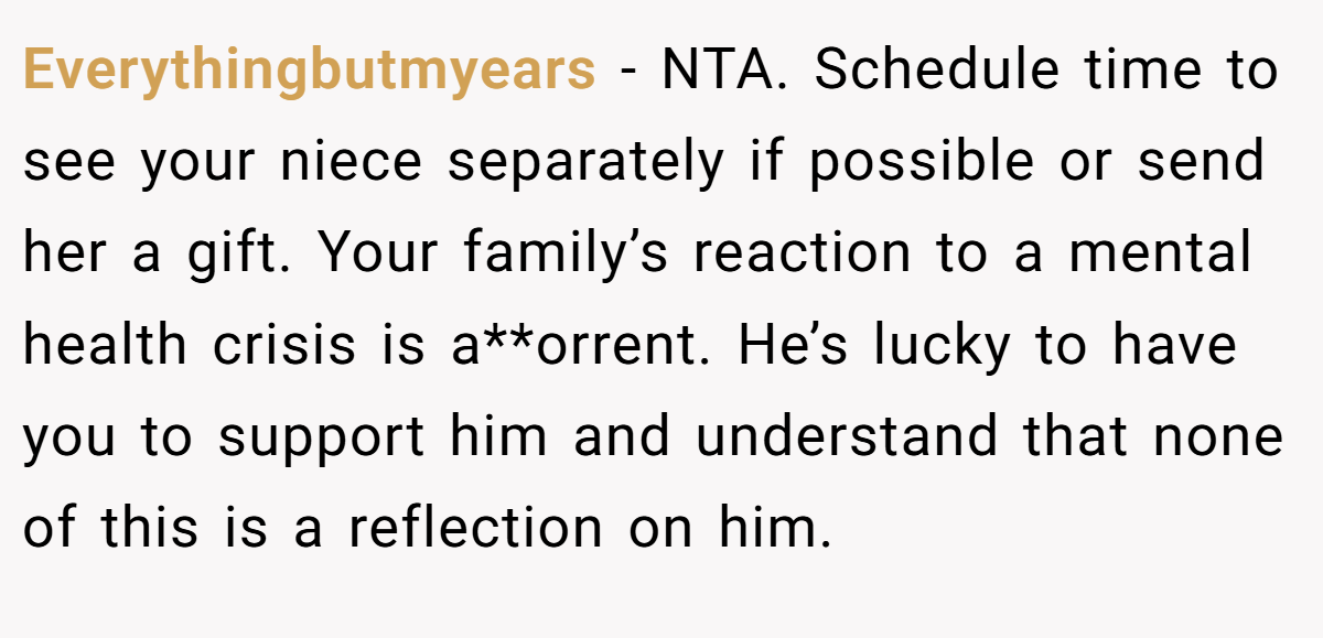 Everythingbutmyears − NTA. Schedule time to see your niece separately if possible or send her a gift. Your family’s reaction to a mental health crisis is a**orrent. He’s lucky to have you to support him and understand that none of this is a reflection on him.