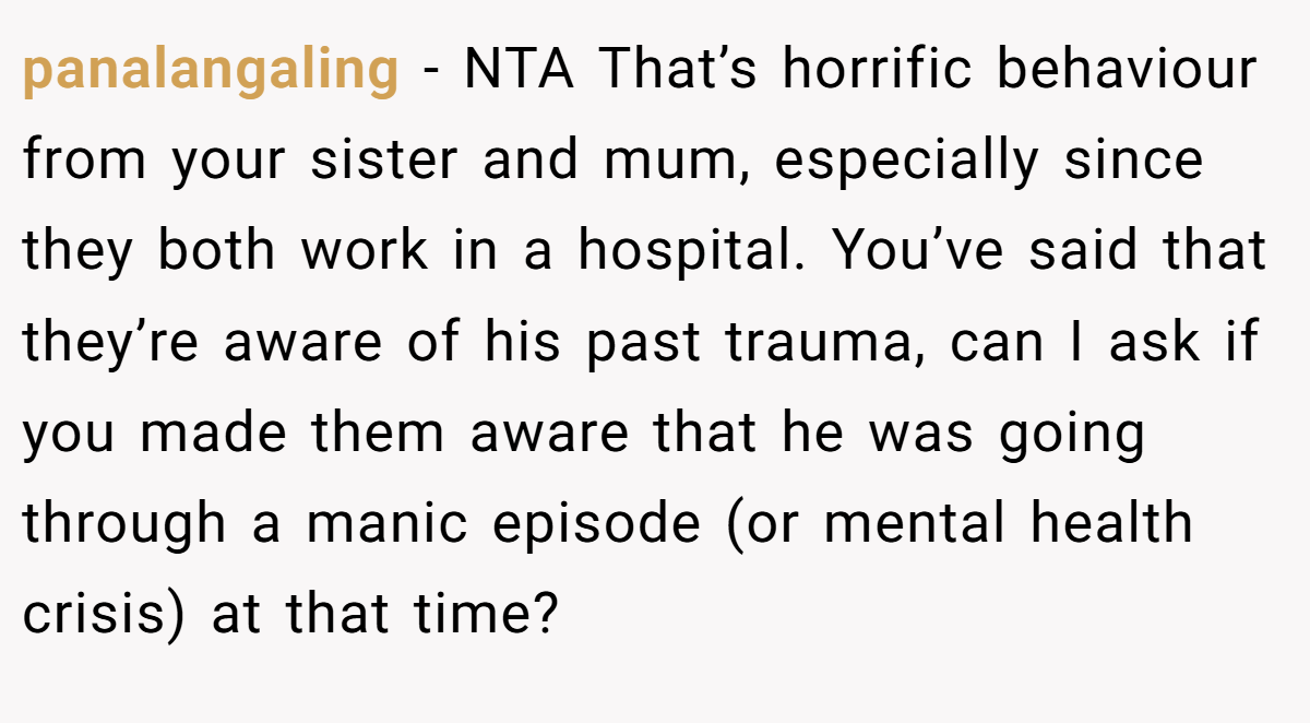 panalangaling − NTA That’s horrific behaviour from your sister and mum, especially since they both work in a hospital. You’ve said that they’re aware of his past trauma, can I ask if you made them aware that he was going through a manic episode (or mental health crisis) at that time?