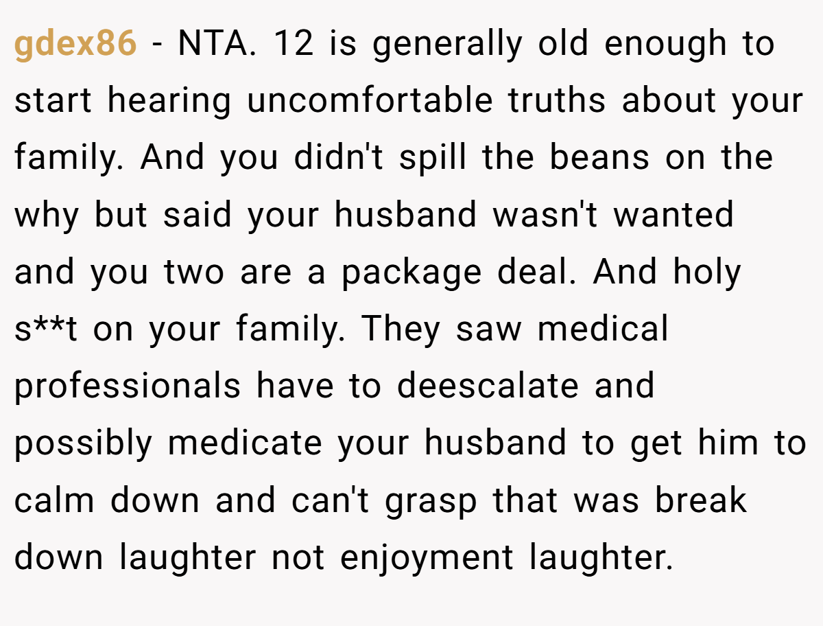 gdex86 − NTA. 12 is generally old enough to start hearing uncomfortable truths about your family. And you didn't spill the beans on the why but said your husband wasn't wanted and you two are a package deal. And holy s**t on your family. They saw medical professionals have to deescalate and possibly medicate your husband to get him to calm down and can't grasp that was break down laughter not enjoyment laughter.
