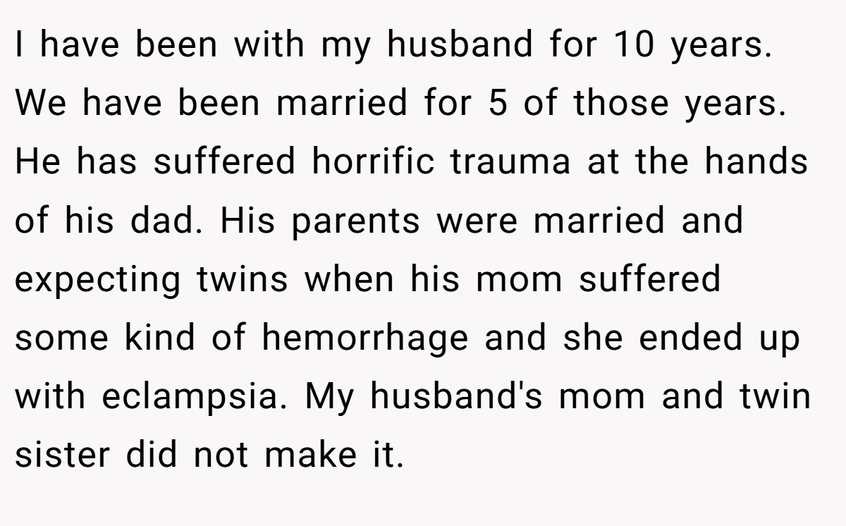 I have been with my husband for 10 years. We have been married for 5 of those years. He has suffered horrific trauma at the hands of his dad. His parents were married and expecting twins when his mom suffered some kind of hemorrhage and she ended up with eclampsia. My husband's mom and twin sister did not make it.
