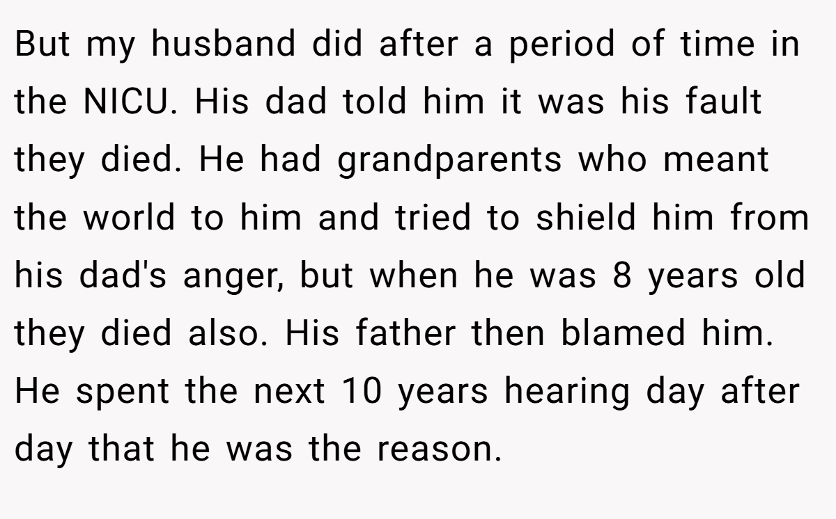 But my husband did after a period of time in the NICU. His dad told him it was his fault they died. He had grandparents who meant the world to him and tried to shield him from his dad's anger, but when he was 8 years old they died also. His father then blamed him. He spent the next 10 years hearing day after day that he was the reason.