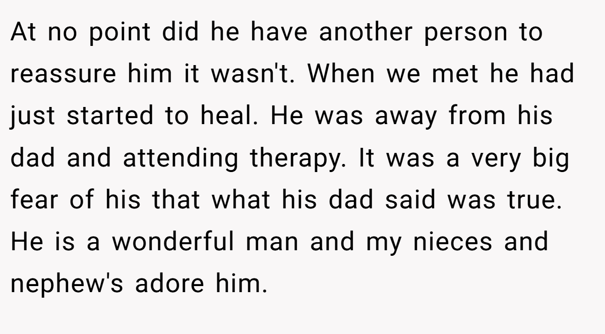 At no point did he have another person to reassure him it wasn't. When we met he had just started to heal. He was away from his dad and attending therapy. It was a very big fear of his that what his dad said was true. He is a wonderful man and my nieces and nephew's adore him.