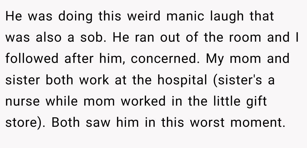 He was doing this weird manic laugh that was also a sob. He ran out of the room and I followed after him, concerned. My mom and sister both work at the hospital (sister's a nurse while mom worked in the little gift store). Both saw him in this worst moment.