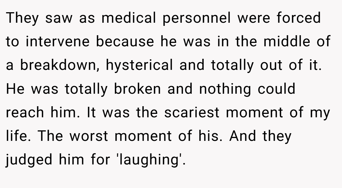 They saw as medical personnel were forced to intervene because he was in the middle of a breakdown, hysterical and totally out of it. He was totally broken and nothing could reach him. It was the scariest moment of my life. The worst moment of his. And they judged him for 'laughing'.